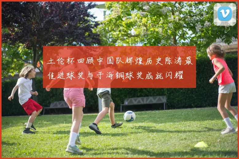 土伦杯回顾中国队辉煌历史陈涛最佳进球奖与于海铜球奖成就闪耀