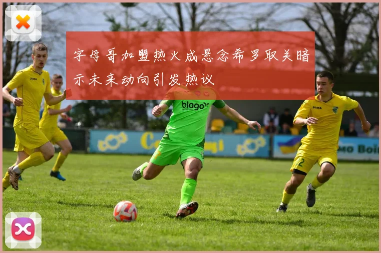 字母哥加盟热火成悬念希罗取关暗示未来动向引发热议