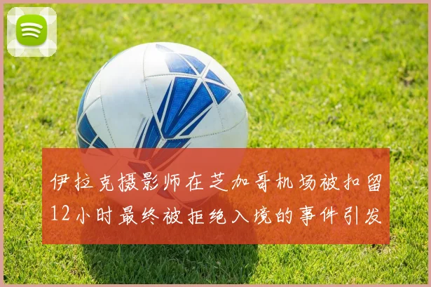 伊拉克摄影师在芝加哥机场被扣留12小时最终被拒绝入境的事件引发关注