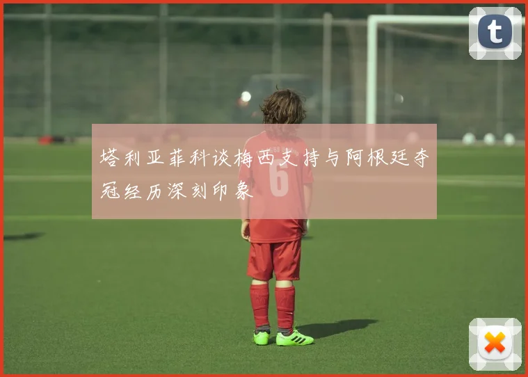 塔利亚菲科谈梅西支持与阿根廷夺冠经历深刻印象