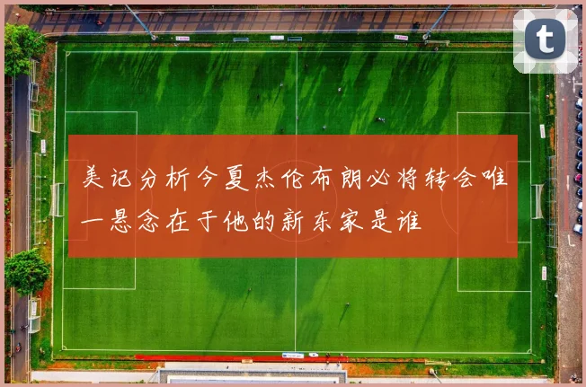 美记分析今夏杰伦布朗必将转会唯一悬念在于他的新东家是谁