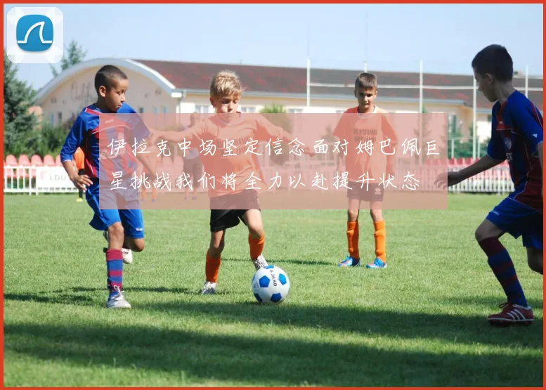 伊拉克中场坚定信念面对姆巴佩巨星挑战我们将全力以赴提升状态