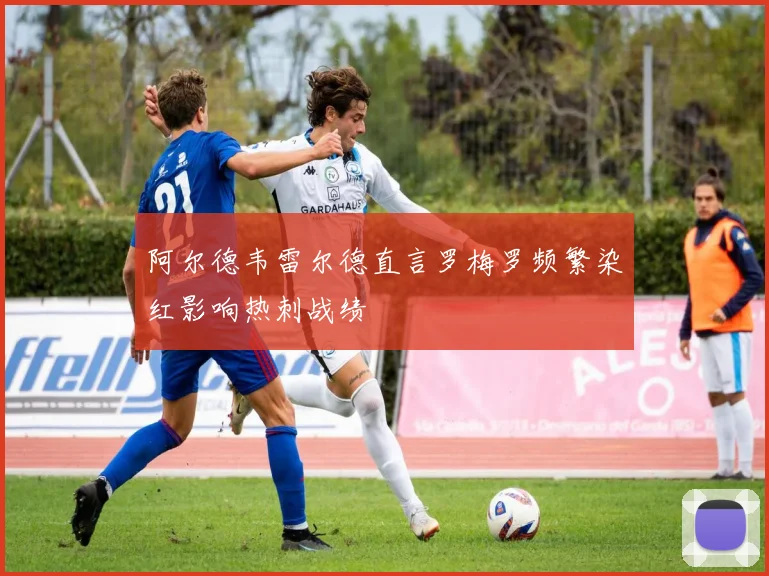 阿尔德韦雷尔德直言罗梅罗频繁染红影响热刺战绩