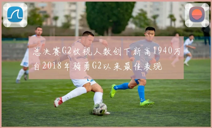 总决赛G2收视人数创下新高1940万自2018年骑勇G2以来最佳表现