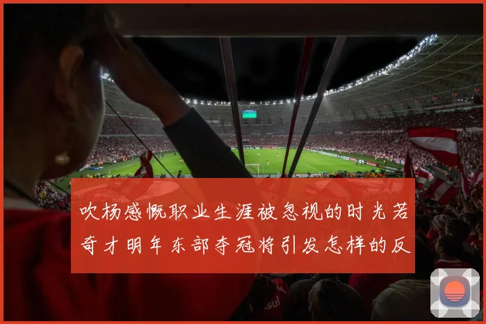 吹杨感慨职业生涯被忽视的时光若奇才明年东部夺冠将引发怎样的反响
